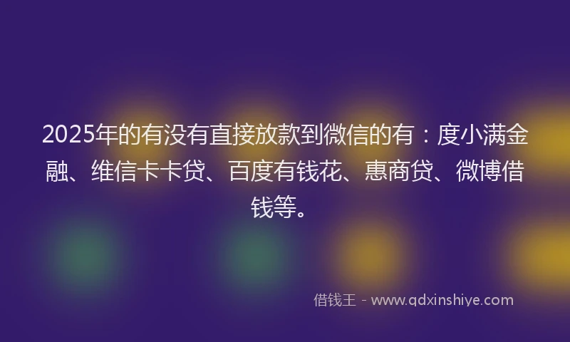 2025年的有没有直接放款到微信的有：度小满金融、维信卡卡贷、百度有钱花、惠商贷、微博借钱等。