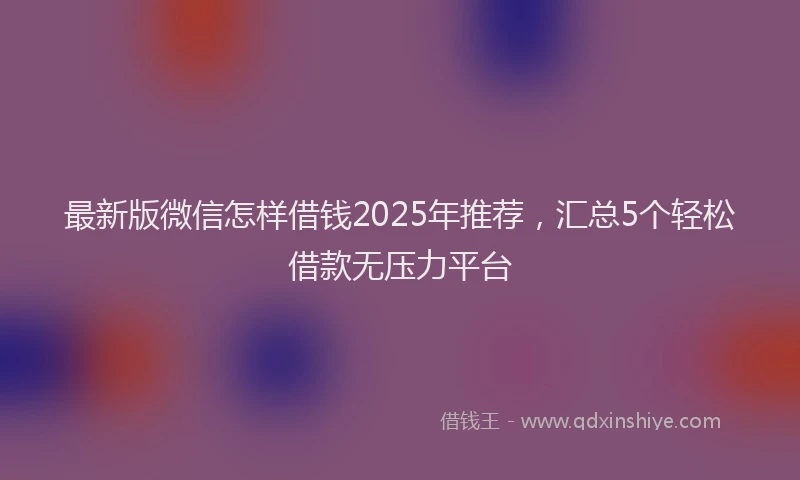 最新版微信怎样借钱2025年推荐，汇总5个轻松借款无压力平台
