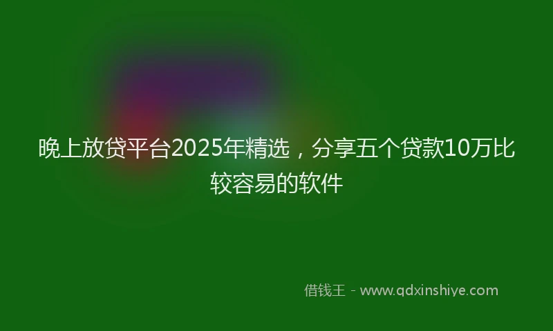 晚上放贷平台2025年精选，分享五个贷款10万比较容易的软件