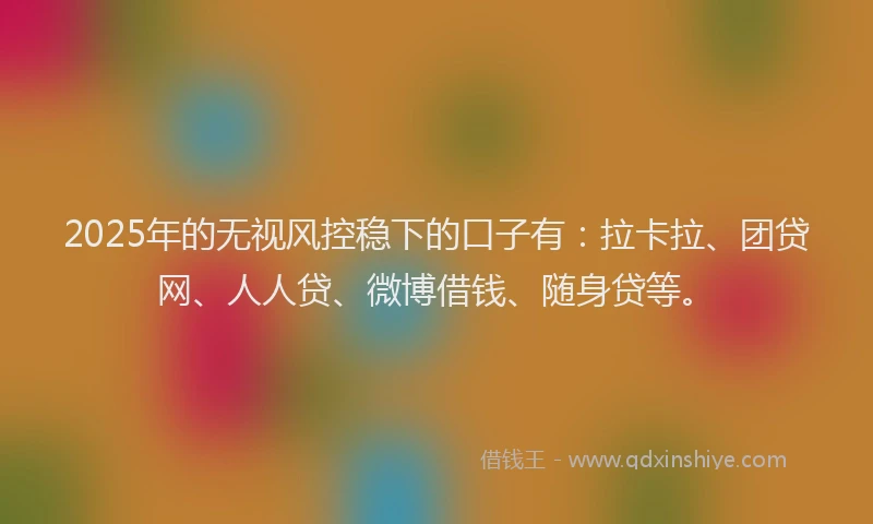 2025年的无视风控稳下的口子有：拉卡拉、团贷网、人人贷、微博借钱、随身贷等。