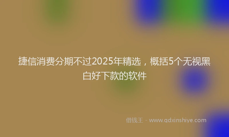 捷信消费分期不过2025年精选，概括5个无视黑白好下款的软件