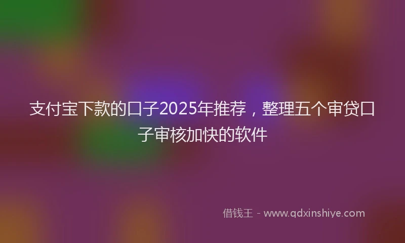支付宝下款的口子2025年推荐，整理五个审贷口子审核加快的软件
