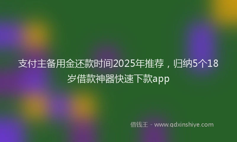 支付主备用金还款时间2025年推荐，归纳5个18岁借款神器快速下款app