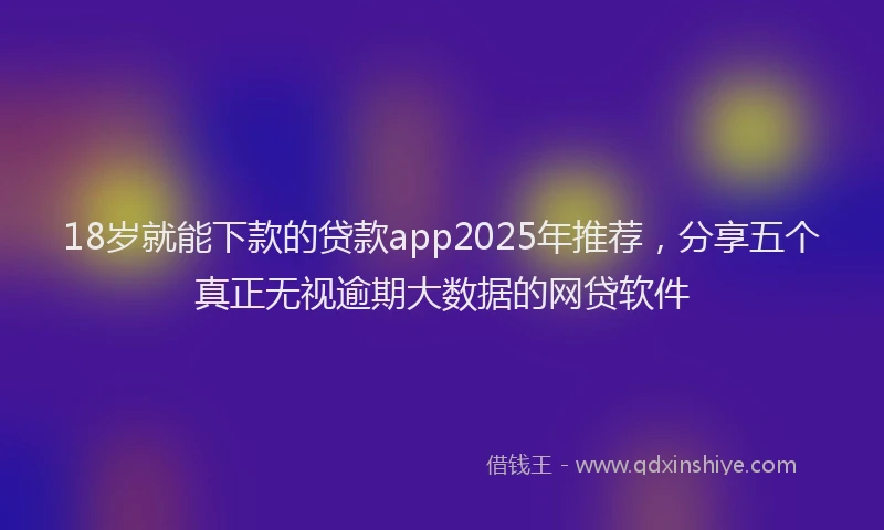 18岁就能下款的贷款app2025年推荐，分享五个真正无视逾期大数据的网贷软件
