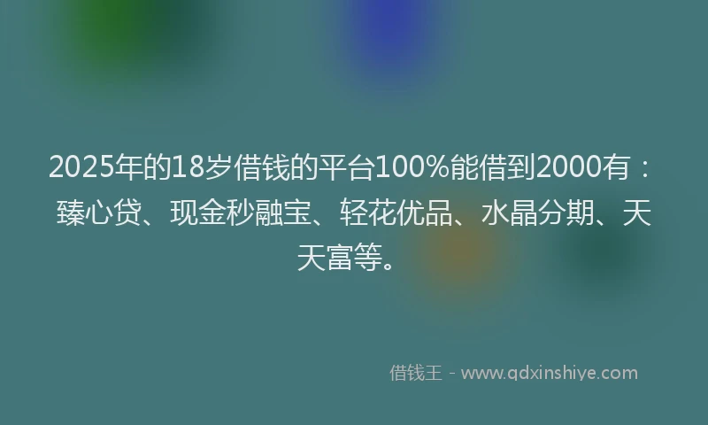 2025年的18岁借钱的平台100%能借到2000有：臻心贷、现金秒融宝、轻花优品、水晶分期、天天富等。