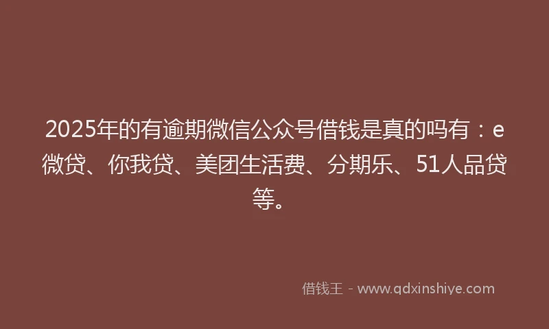 2025年的有逾期微信公众号借钱是真的吗有：e微贷、你我贷、美团生活费、分期乐、51人品贷等。