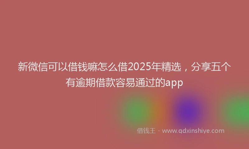 新微信可以借钱嘛怎么借2025年精选，分享五个有逾期借款容易通过的app
