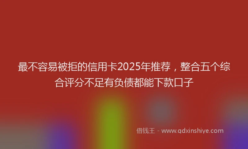 最不容易被拒的信用卡2025年推荐，整合五个综合评分不足有负债都能下款口子