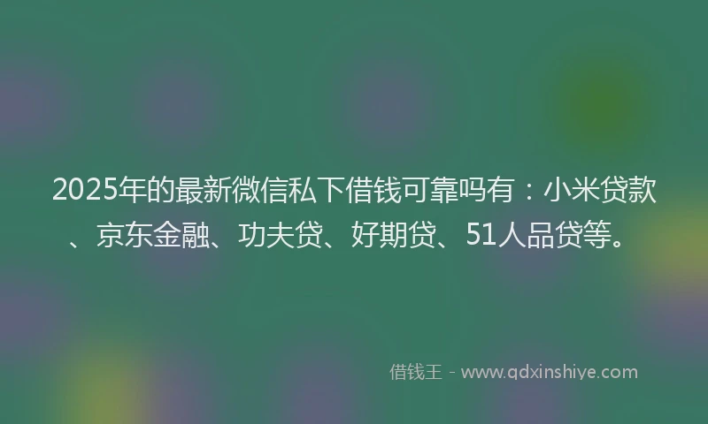 2025年的最新微信私下借钱可靠吗有：小米贷款、京东金融、功夫贷、好期贷、51人品贷等。