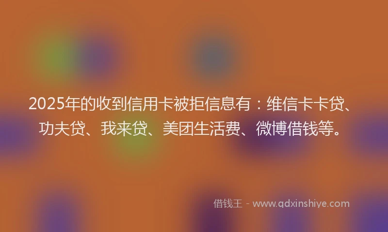 2025年的收到信用卡被拒信息有：维信卡卡贷、功夫贷、我来贷、美团生活费、微博借钱等。