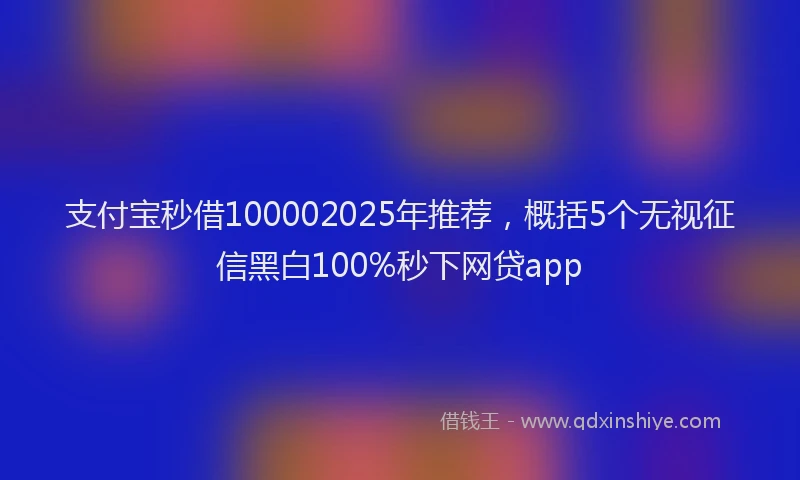 支付宝秒借100002025年推荐，概括5个无视征信黑白100%秒下网贷app
