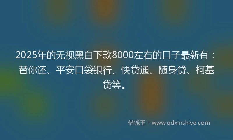 2025年的无视黑白下款8000左右的口子最新有：替你还、平安口袋银行、快贷通、随身贷、柯基贷等。