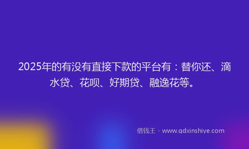 2025年的有没有直接下款的平台有：替你还、滴水贷、花呗、好期贷、融逸花等。