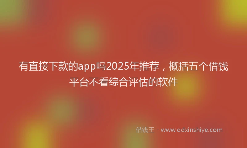 有直接下款的app吗2025年推荐，概括五个借钱平台不看综合评估的软件