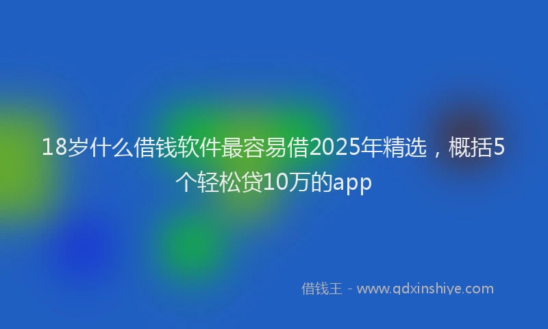 18岁什么借钱软件最容易借2025年精选，概括5个轻松贷10万的app