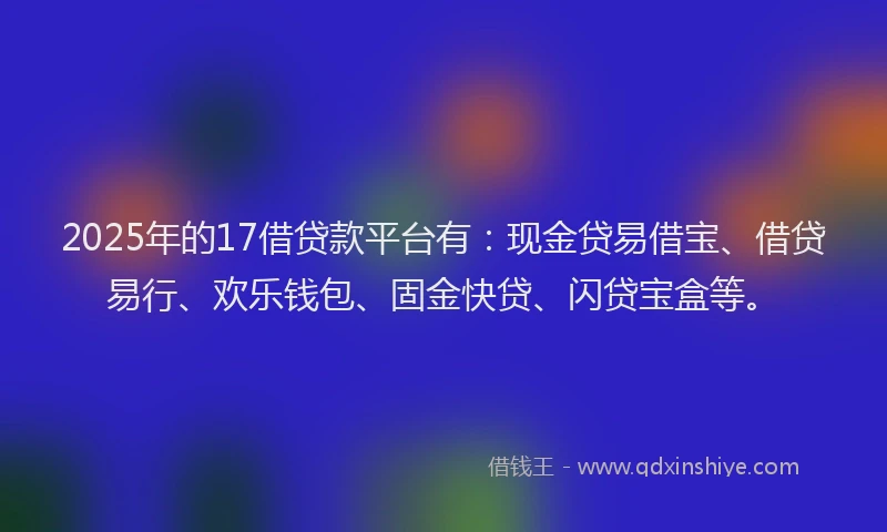 2025年的17借贷款平台有：现金贷易借宝、借贷易行、欢乐钱包、固金快贷、闪贷宝盒等。