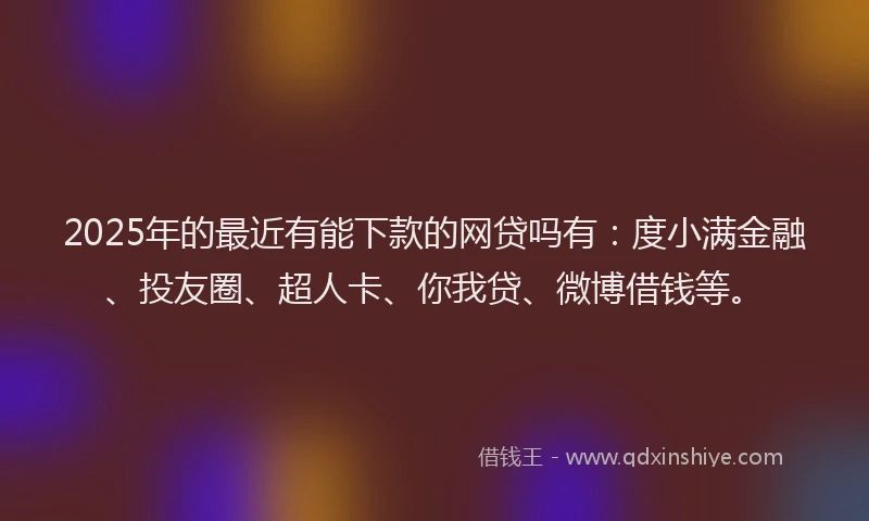 2025年的最近有能下款的网贷吗有：度小满金融、投友圈、超人卡、你我贷、微博借钱等。