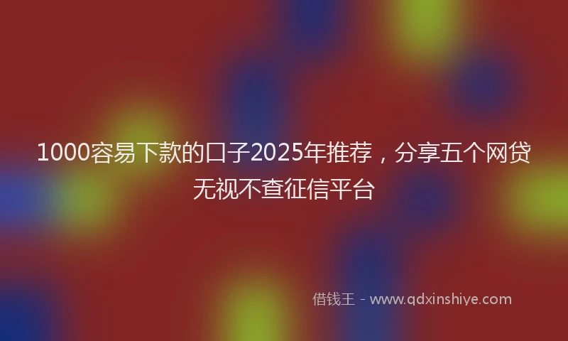 1000容易下款的口子2025年推荐，分享五个网贷无视不查征信平台
