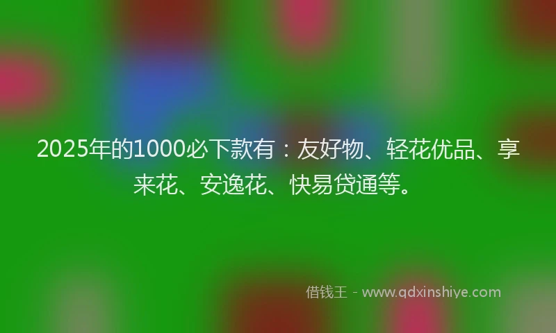 2025年的1000必下款有：友好物、轻花优品、享来花、安逸花、快易贷通等。