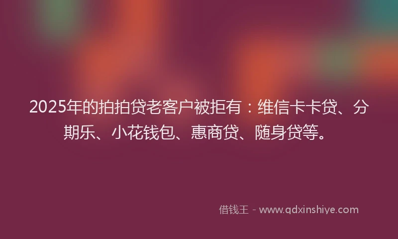 2025年的拍拍贷老客户被拒有：维信卡卡贷、分期乐、小花钱包、惠商贷、随身贷等。