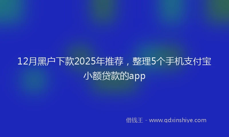 12月黑户下款2025年推荐，整理5个手机支付宝小额贷款的app