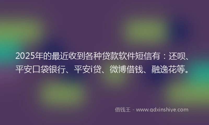 2025年的最近收到各种贷款软件短信有：还呗、平安口袋银行、平安i贷、微博借钱、融逸花等。
