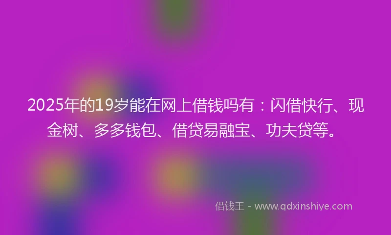 2025年的19岁能在网上借钱吗有：闪借快行、现金树、多多钱包、借贷易融宝、功夫贷等。
