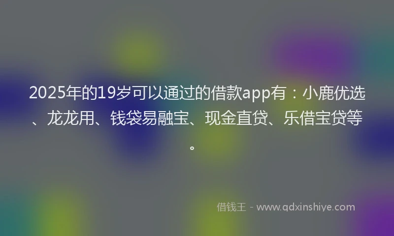 2025年的19岁可以通过的借款app有：小鹿优选、龙龙用、钱袋易融宝、现金直贷、乐借宝贷等。