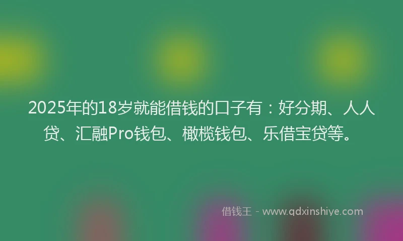 2025年的18岁就能借钱的口子有：好分期、人人贷、汇融Pro钱包、橄榄钱包、乐借宝贷等。