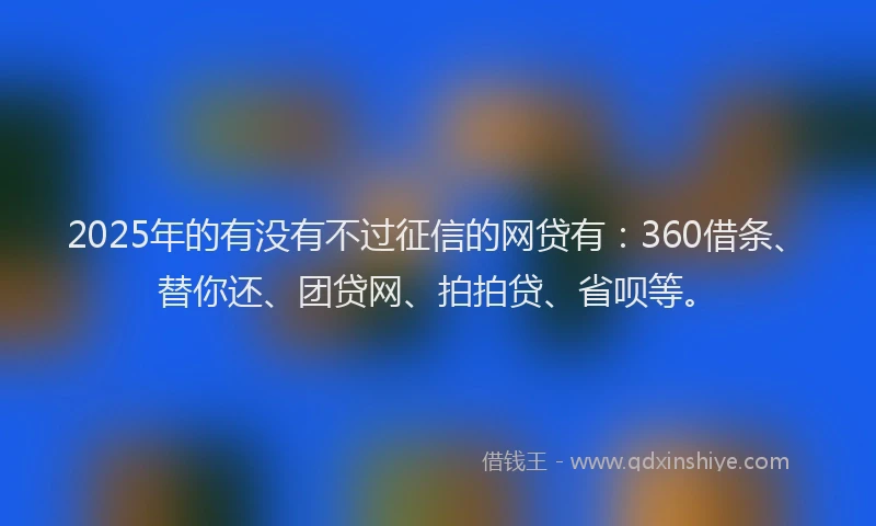 2025年的有没有不过征信的网贷有：360借条、替你还、团贷网、拍拍贷、省呗等。