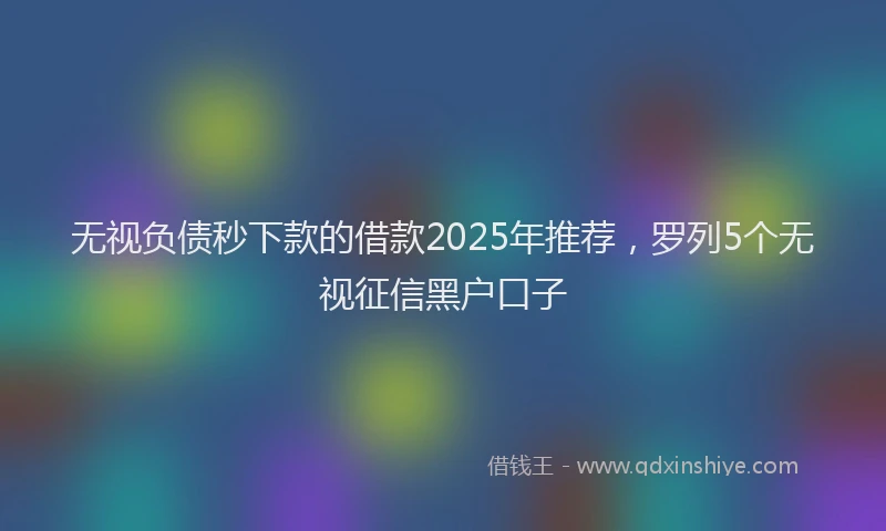 无视负债秒下款的借款2025年推荐，罗列5个无视征信黑户口子