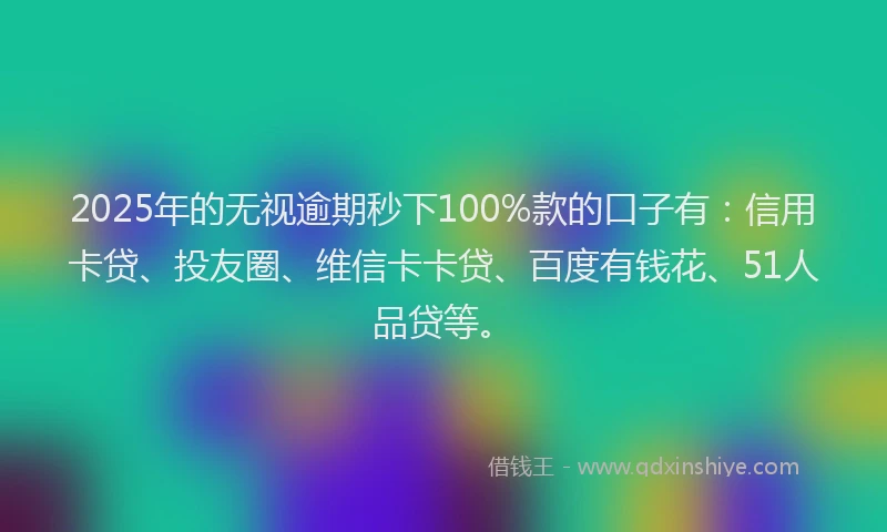 2025年的无视逾期秒下100%款的口子有：信用卡贷、投友圈、维信卡卡贷、百度有钱花、51人品贷等。