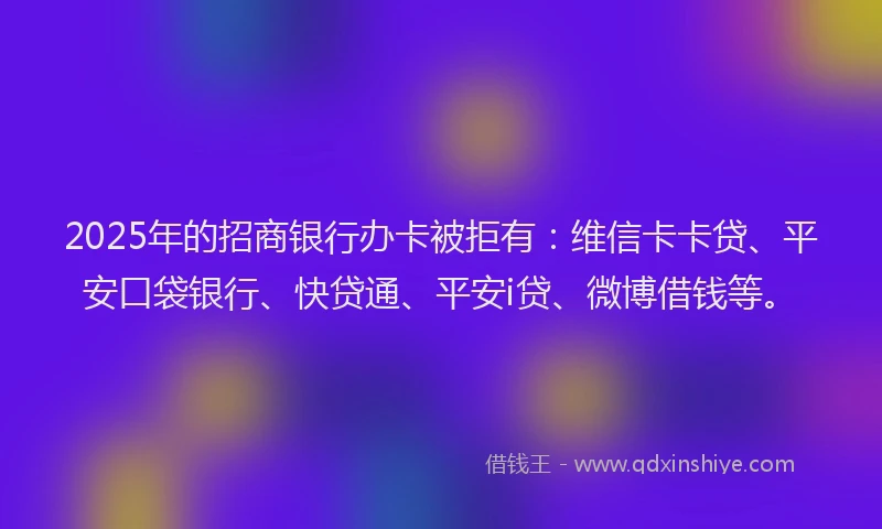 2025年的招商银行办卡被拒有：维信卡卡贷、平安口袋银行、快贷通、平安i贷、微博借钱等。