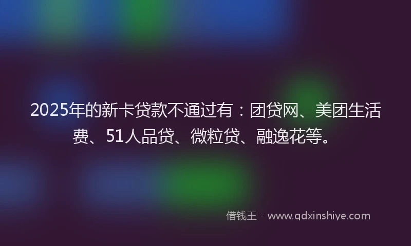 2025年的新卡贷款不通过有：团贷网、美团生活费、51人品贷、微粒贷、融逸花等。