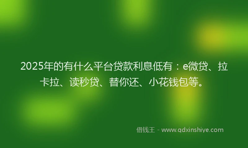 2025年的有什么平台贷款利息低有：e微贷、拉卡拉、读秒贷、替你还、小花钱包等。