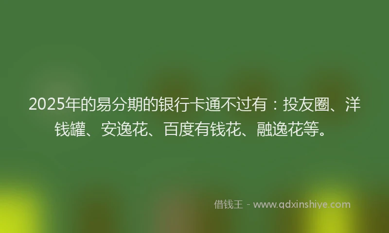 2025年的易分期的银行卡通不过有：投友圈、洋钱罐、安逸花、百度有钱花、融逸花等。
