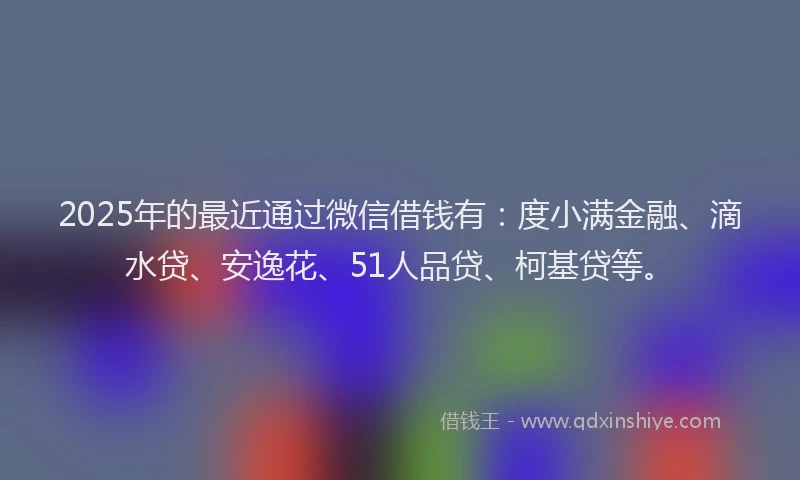 2025年的最近通过微信借钱有：度小满金融、滴水贷、安逸花、51人品贷、柯基贷等。