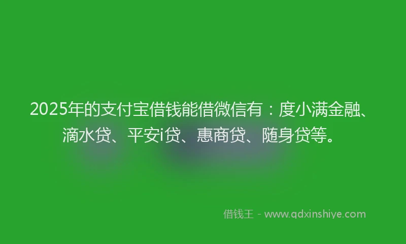 2025年的支付宝借钱能借微信有：度小满金融、滴水贷、平安i贷、惠商贷、随身贷等。