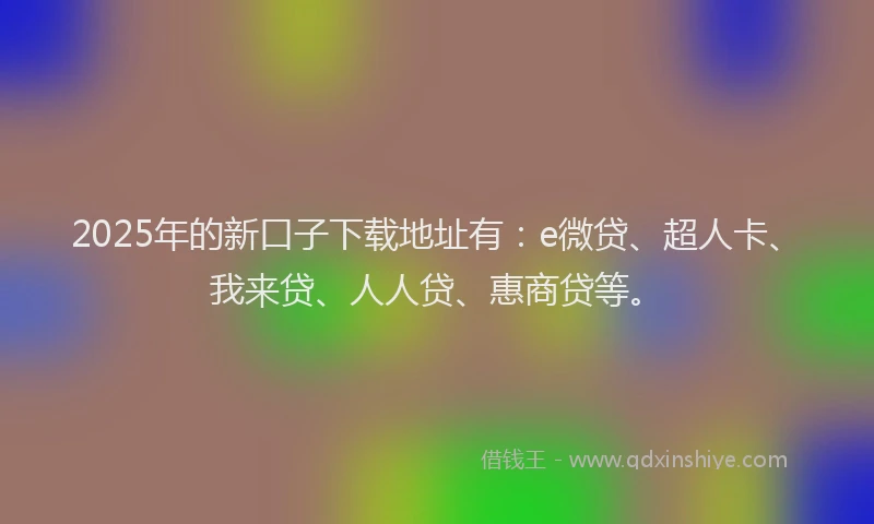 2025年的新口子下载地址有：e微贷、超人卡、我来贷、人人贷、惠商贷等。