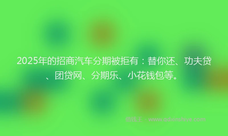 2025年的招商汽车分期被拒有：替你还、功夫贷、团贷网、分期乐、小花钱包等。