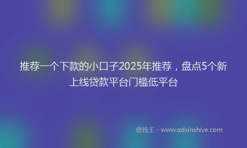 推荐一个下款的小口子2025年推荐，盘点5个新上线贷款平台门槛低平台
