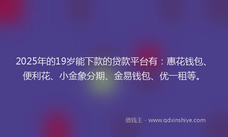 2025年的19岁能下款的贷款平台有：惠花钱包、便利花、小金象分期、金易钱包、优一租等。