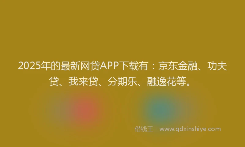 2025年的最新网贷APP下载有：京东金融、功夫贷、我来贷、分期乐、融逸花等。