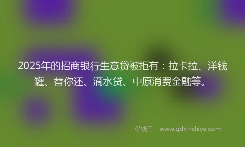 2025年的招商银行生意贷被拒有：拉卡拉、洋钱罐、替你还、滴水贷、中原消费金融等。