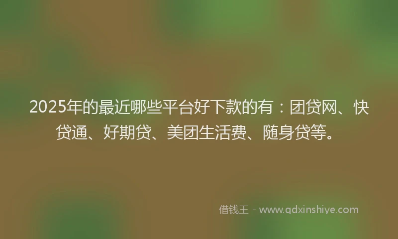 2025年的最近哪些平台好下款的有：团贷网、快贷通、好期贷、美团生活费、随身贷等。