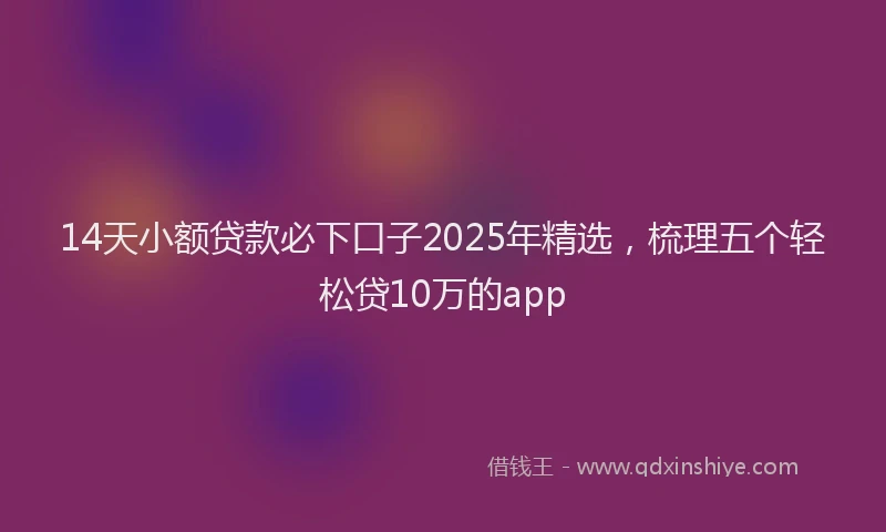 14天小额贷款必下口子2025年精选，梳理五个轻松贷10万的app