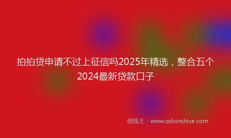 拍拍贷申请不过上征信吗2025年精选，整合五个2024最新贷款口子