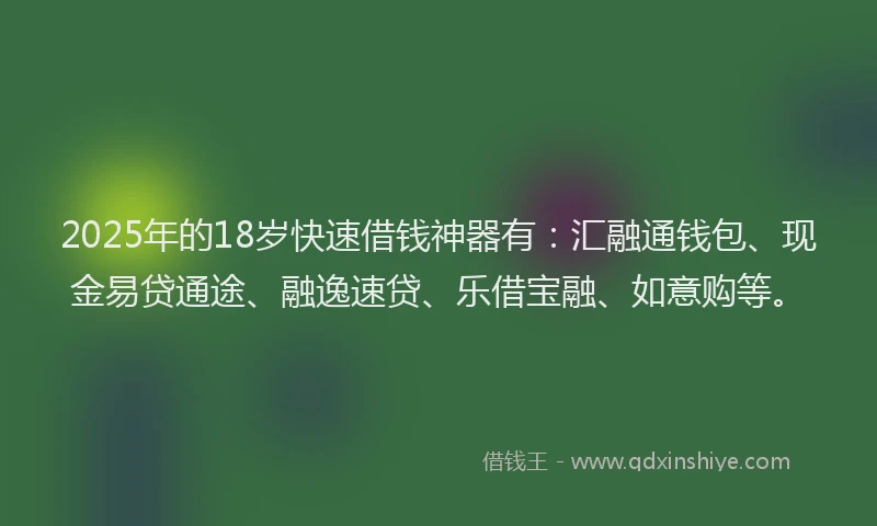 2025年的18岁快速借钱神器有：汇融通钱包、现金易贷通途、融逸速贷、乐借宝融、如意购等。