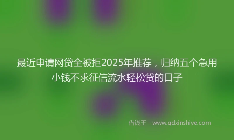 最近申请网贷全被拒2025年推荐，归纳五个急用小钱不求征信流水轻松贷的口子
