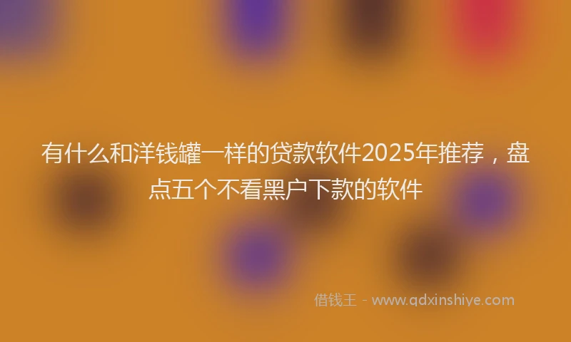 有什么和洋钱罐一样的贷款软件2025年推荐，盘点五个不看黑户下款的软件